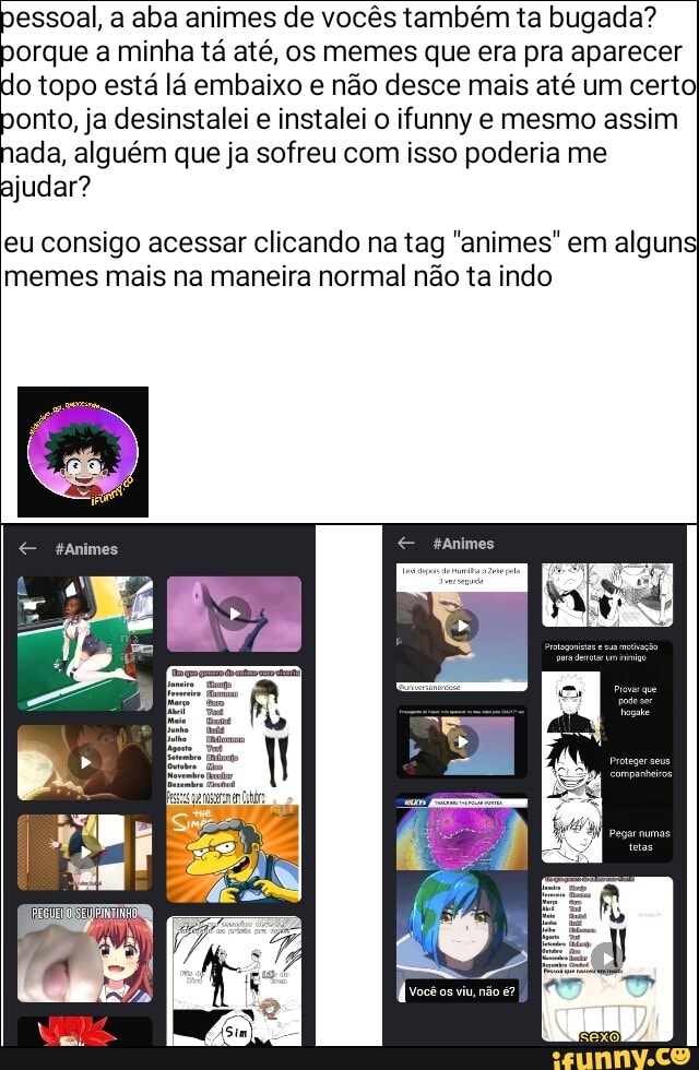 pessoal, a aba animes de vocês também ta bugada? porque a minha tá até, os memes que era pra aparecer do topo está lá embaixo e não desce mais até um certo ponto, ja desinstalei e instalei o ifunny e mesmo assim nada, alguém que ja sofreu com isso poderia me ajudar?
eu consigo acessar clicando na tag "animes" em alguns, memes mais na maneira normal não ta indo
Animes sanimes