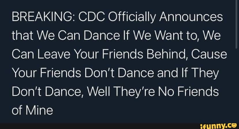 BREAKING: CDC Officially Announces that We Can Dance If We Want to, We
Can Leave Your Friends Behind, Cause
Your Friends Don't Dance and If They
Don't Dance, Well They're No Friends of Mine