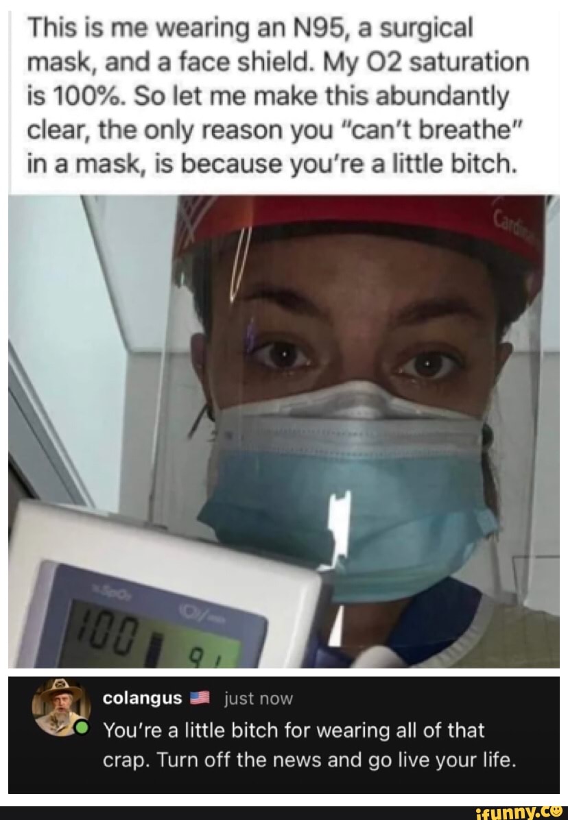 This is me wearing an NOS, a surgical mask, and a face shield. My saturation is 100%. So let me make this abundantly clear, the only reason you "can't breathe" in a mask, is because you're a little bitch.
colangus just now
ff
You're a little bitch for wearing all of that crap. Turn off the news and go live your life.