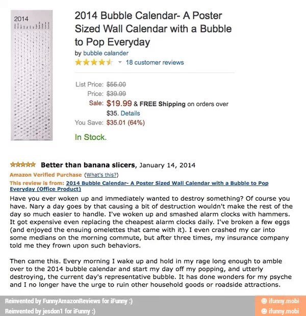 2014
2014 Bubble Calendar- A Poster
cae Sized Wall Calendar with a Bubble
Hong to Pop Everyday
by bubble calander
18 customer reviews
List Price: $66.00
Price: $39.99
Sale: $19.99 FREE Shipping on orders over
$35. Details
In Stock.
ower Better than banana slicers, January 14, 2014
'Amazon Verified Purchase (What's this?)
This review ls from: 2044 Bubble Calendar- A Poster Sized Wall Calendar with a Bubble to Pop
Everyday (Office Product
Have you ever woken up and immediately wanted to destroy something? Of course you
have. Nary a day goes by that causing
a
bit of destruction wouldn't make the rest of the
day so much easier to handle. I've woken up and smashed alarm clocks with hammers.
It got expensive even replacing the cheapest alarm clocks daily. I've broken a few eggs
(and enjoyed the ensuing omelettes that came with it). I even crashed my car into
some medians on the morning commute, but after three times, my insurance company
told me they frown upon such behaviors.
Then came this. Every morning I wake up and hold in my rage long enough to amble
over to the 2014 bubble calendar and start my day off my popping, and utterly
destroying, the current day's representative bubble. It has done wonders for my psyche
and I no longer have the urge to ruin other household goods or roadside attractions.