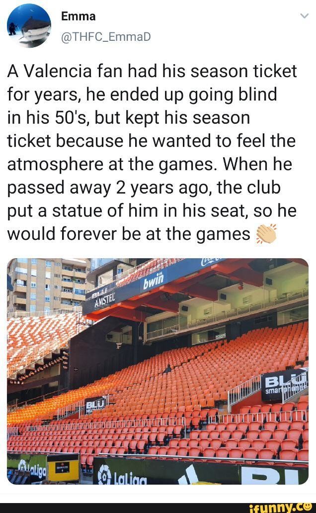 .
A Valencia fan had his season ticket
for years, he ended up going blind
in his 50's, but kept his season
ticket because he wanted to feel the
atmosphere at the games. When he
passed away 2 years ago, the club
put a statue of him in his seat, so he
would forever be at the games g.,f - chore