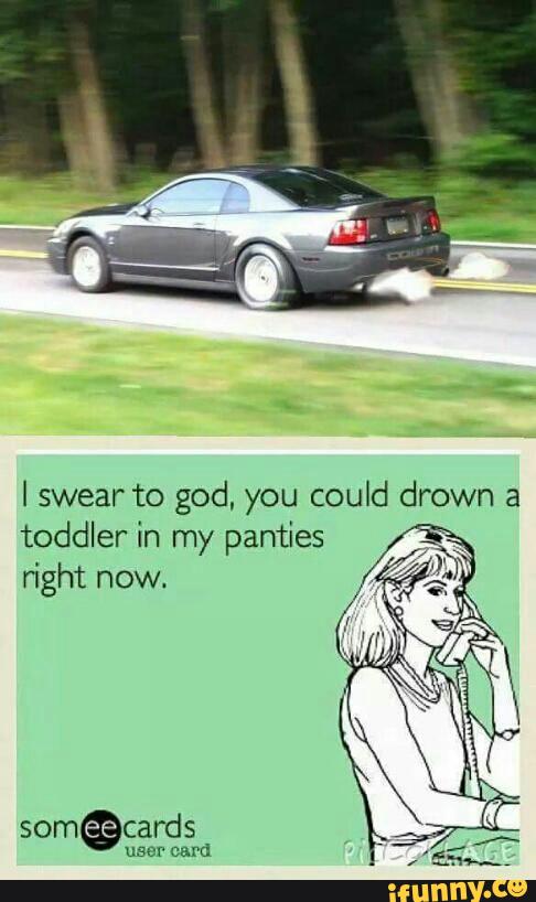 I Swear To God You Could Drown A Toddler In My Panties Right Now Ifunny