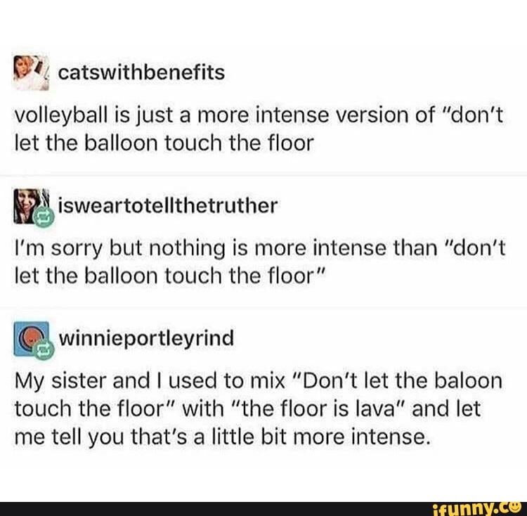 ®%, catswithbenefits
volleyball is just a more intense version of "don't
let the balloon touch the floor
I'm sorry but nothing is more intense than "don't
let the balloon touch the floor" winnieportleyrind
My sister and I used to mix "Don't let the baloon
touch the floor" with "the floor is lava" and let
me tell you that's a little bit more intense.