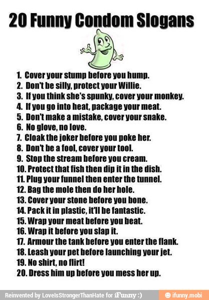 20 Funny Condom Slogans
AD
E
1. Cover your stump before you hump.
n't be silly, protect your Willie.
3. Ifyou think she's spunky, cover your monkey.
4. Ifyou go inte heat, package your meat.
5. Don't make a mistake, cover your snake.
1. Cloak the jot fore you poke her.
8. Don'the a fool, cover your
9. Stop the stream before you cream.
10. Protect that fish then dip it in the dish.
11. Plug your funnel then enter the tunnel.
12. Bag the mole then do her hole.
13. Cover your stone hefore you hone.
14. Packitin plastic, itll be fantastic.
15. Wrap your meat before you heat.
16. Wrap it before you slap it.
17. Armour the tank before you enter the flank.
18. Leash your net before launching your jet.
19. No shirt, no flirt!
20. Dress him up before you mess her up.