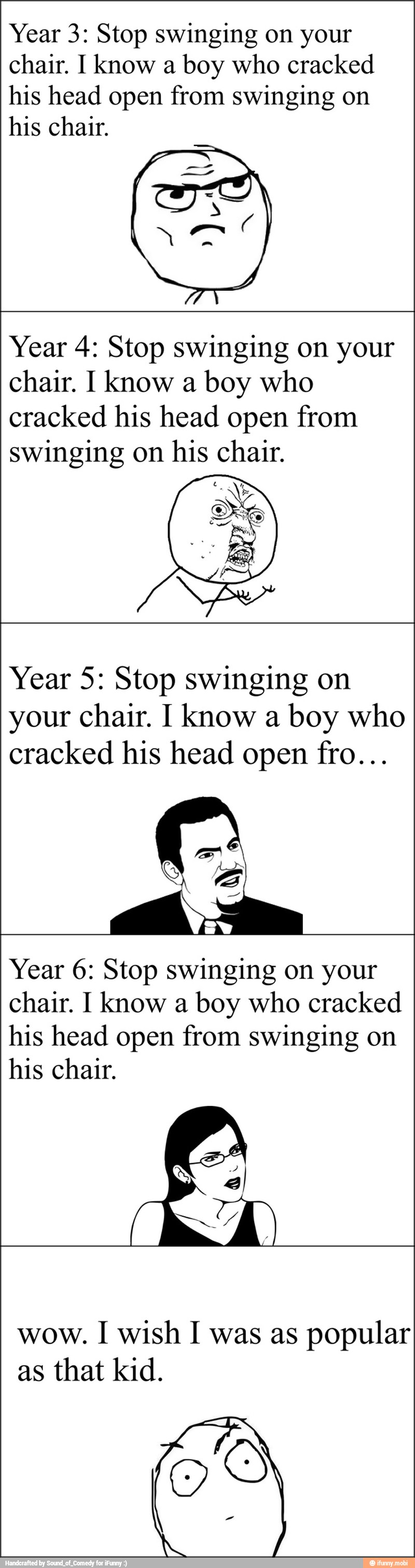 Year 3: Stop swinging on your
chair. I know a boy who cracked
his head open from swinging on
his chair.
Year 4: Stop swinging on your
chair. I know a boy who
cracked his head open from
swinging on his chair.
Year 5: Stop swinging on
your chair. I know a boy who
cracked his head open fro...