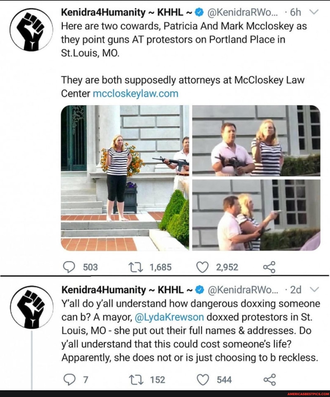 Kenidra4Humanity ~ KHHL ~ @ @KenidraRWo...
Here are two cowards, Patricia And Mark Mccloskey as they point guns AT protestors on Portland Place in
St.Louis, MO.
They are both supposedly attorneys at McCloskey Law
Center
503 1,685 2,952
Kenidra4Humanity ~ KHHL ~ @ @KenidraRWo...
Y'all do y'all understand how dangerous doxxing someone can b? A mayor, @LydaKrewson doxxed protestors in St.
Louis, MO - she put out their full names & addresses. Do y'all understand that this could cost someone's life?
Apparently, she does not or is just choosing to b reckless.