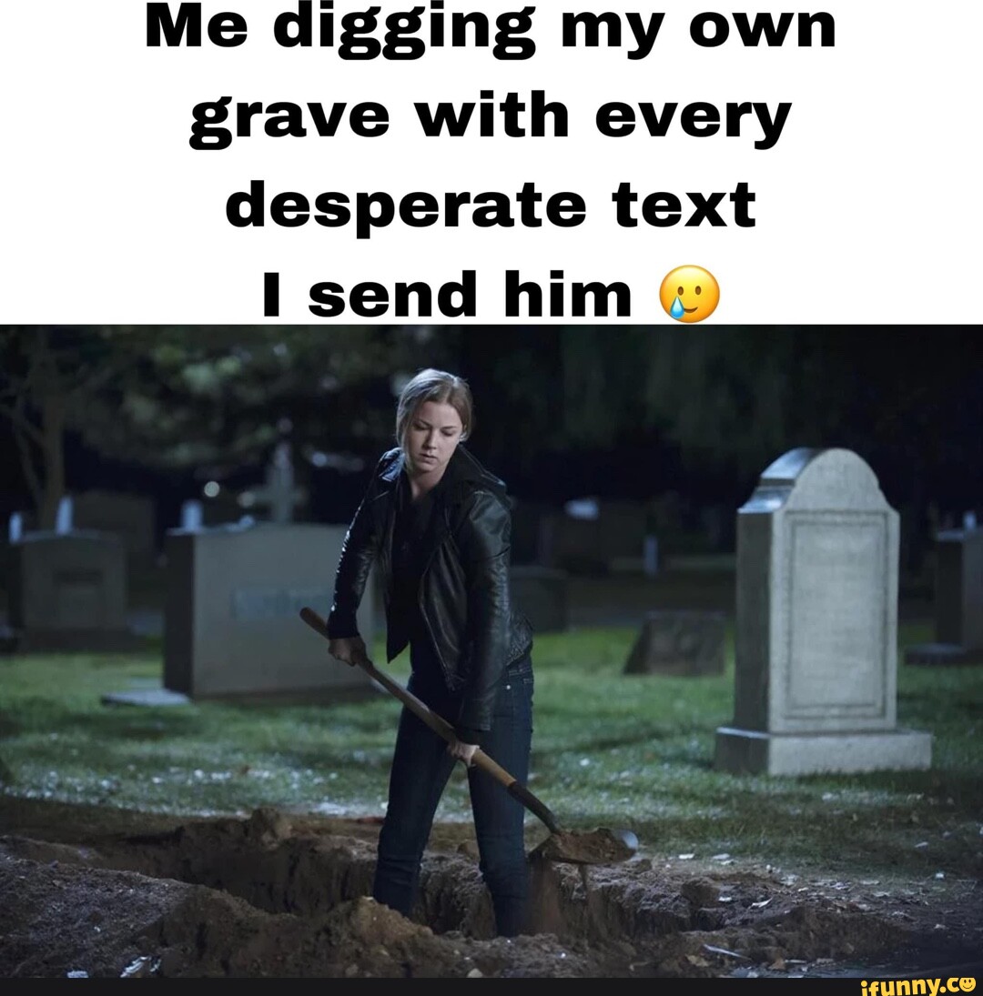 Gging my own grave with every desperate text I send him iFunny