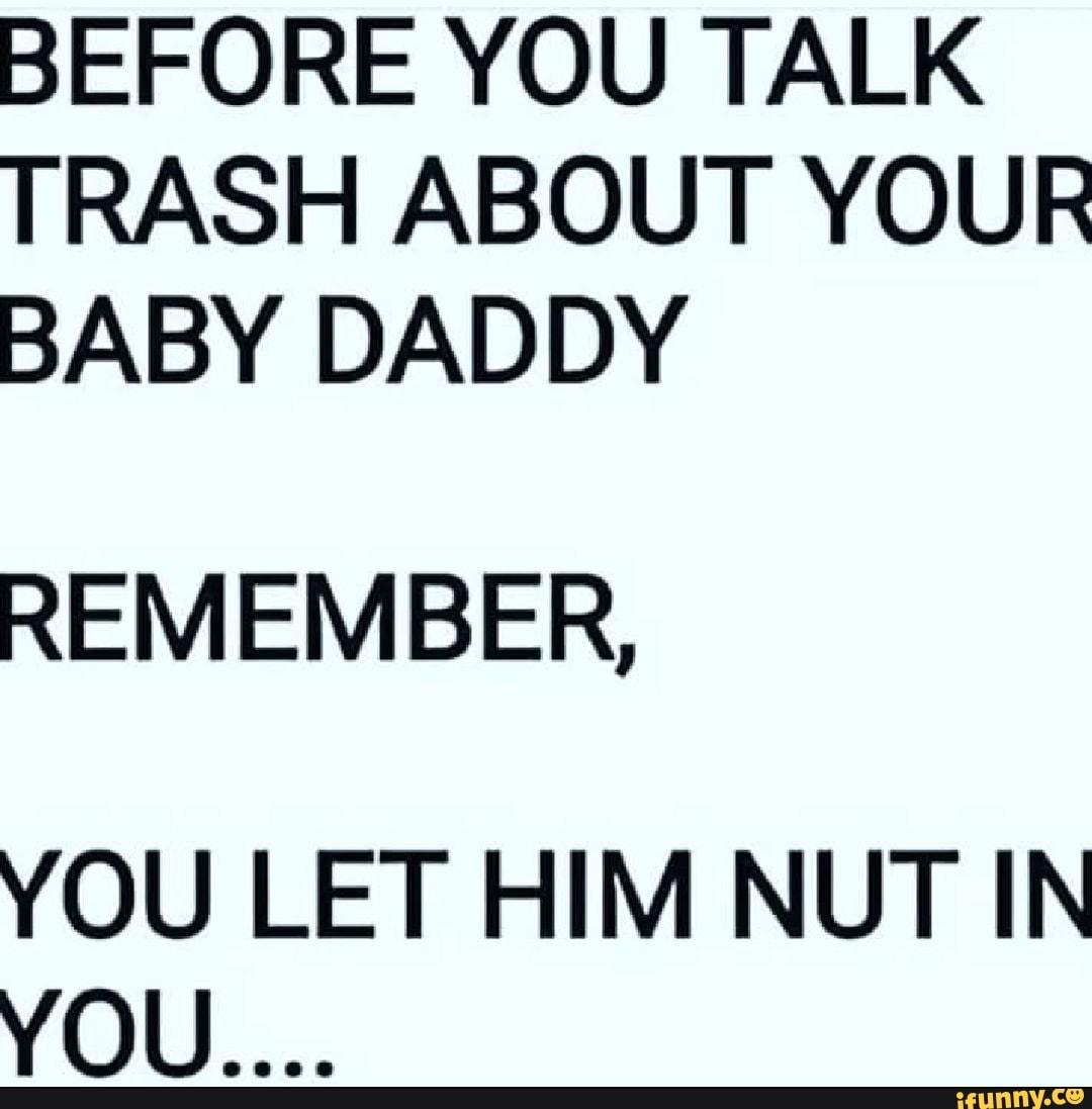 BEFORE YOU TALK TRASH ABOUT YOUR BABY DADDY REMEMBER, YOU LET HIM NUT ...