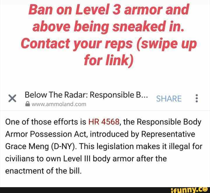 Ban on Level 3 armor and
above being sneaked in.
Contact your reps (swipe up
for link)
x Below The Radar: Responsible B...
SHARE www.ammoland.com
One of those efforts is HR 4568, the Responsible Body
Armor Possession Act, introduced by Representative
Grace Meng (D-NY). This legislation makes it illegal for
civilians to own Level Ill body armor after the
enactment of the bill.