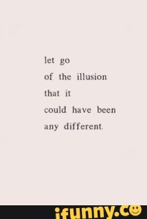 of the illusion
that it
could have been
any different