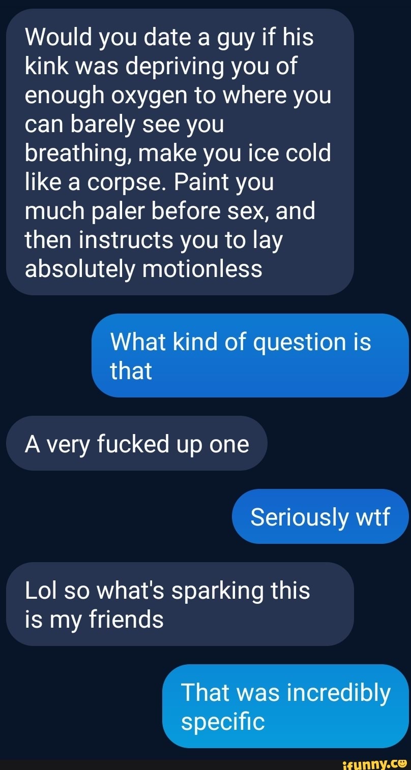 Would you date a guy if his kink was depriving you of enough oxygen to where you can barely see you breathing, make you ice cold like a corpse. Paint you much paler before sex, and then instructs you to lay absolutely motionless
What kind of question is that
A very fucked up one
Seriously wtf
Lol so what's sparking this is my friends
That was incredibly specific