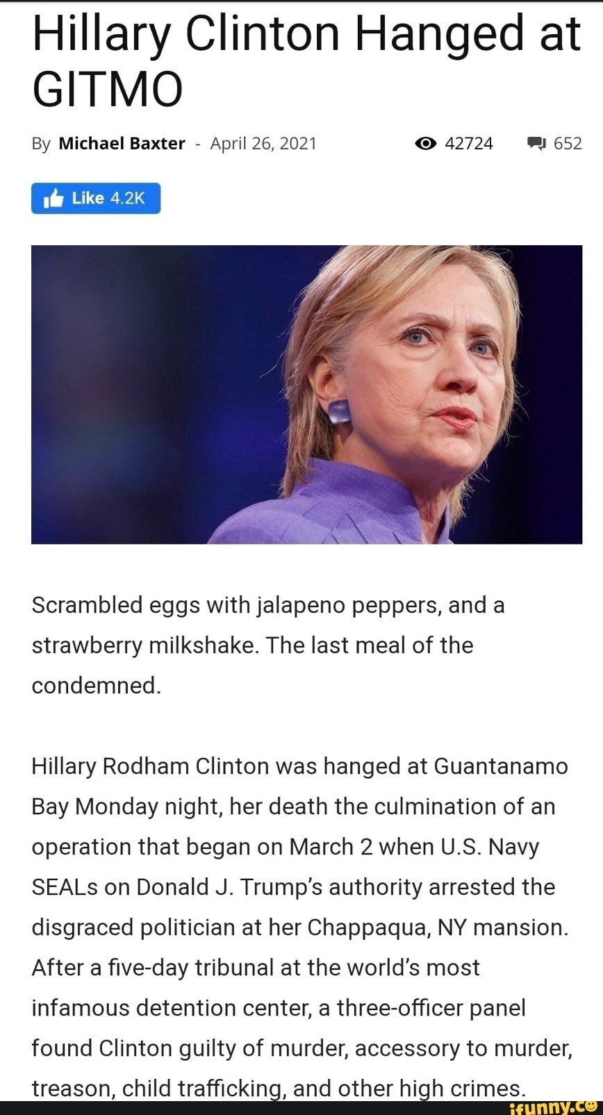 Hillary Clinton Hanged at
GITMO
By Michael Baxter - April 26, 2021 42724 652
Like 4.2K
Scrambled eggs with jalapeno peppers, and a strawberry milkshake. The last meal of the
condemned.
Hillary Rodham Clinton was hanged at Guantanamo
Bay Monday night, her death the culmination of an operation that began on March 2 when U.S. Navy
SEALs on Donald J. Trump's authority arrested the disgraced politician at her Chappaqua, NY mansion.
After a five-day tribunal at the world's most infamous detention center, a three-officer panel found Clinton guilty of murder, accessory to murder,
treason, child trafficking, and other high crimes.
