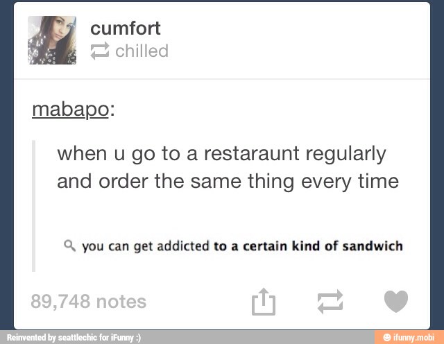 and order the same thing every time
Q, you can get addicted to a certain kind of sandwich