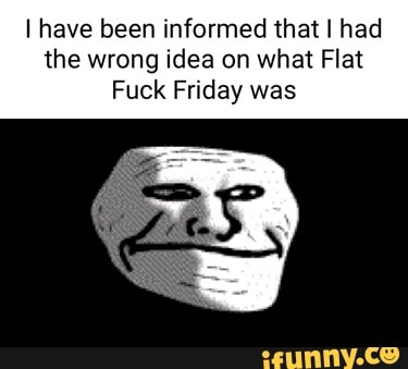 I have been informed that I had the wrong idea on what Flat
Fuck Friday was