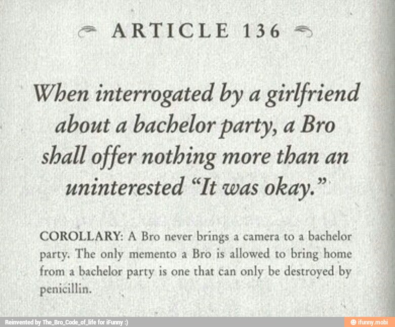 When interrogated by a
girlfriend
about a
bachelor party, a Bro
shall offer nothing more
than an
uninterested "It was
COROLLARY: A Bro never
brings a camera to a
bachelor
party. The only memento a
Bro is allowed to bring home
from a
bachelor party is one
that can
only be destroyed by
penicillin.
