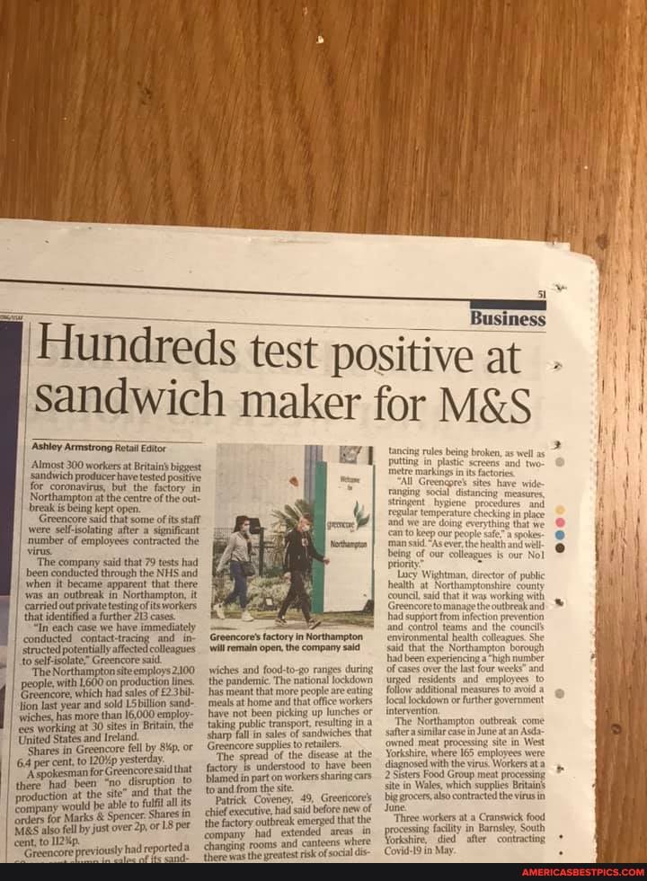 I Asbley Armstrong Retl Eator
Almost 300 workers at Britain' biggest ssandwich producer have tested positive
Northampton at but the factory of the in out umpton atthe centre of the out break is being kept open.
sid that some ofits salt were sel-solating after significant
I mumber of emplayees contracted the
'The company said that 79 tests had been conducted through the NHS and
when it became apparent that there
'was an outbreak in: Northampton, it that out pevate testing ofits workers that identified a further 213 cases
"In each case we have immediat
conducted contact-tracing and structed potentially affected colleagues to .selfisolate" Greencore sai.
'The Northampton siteemploys2100 people, with 1600 on product
Greencore, which had sales
Hion last year and sold LSbillion sand- wiches, fees has more than in employ- fees working at 30 sites in Bnitain,
United States and tretand
Shares in Greencore fell by oF
64 per cent, to yester
"Aepokesman for Greencoresaid that there had been "no _disruption to
fuction at the site" and that the
Pompany would be able to full all its
'orders for Marks & Spencer: Shares in also fell by just over oF 18 per
will remain open, the compary sald
wiches and food-t0-go ranges during the pandemic. The national lockdown, has meant that more people are eating
'meals at home and that office workers haye not been picking up lunches or taking public transport, resulting in stharp fallin sales Of sandwiches that
Greencore supplies to retailers
'The spread of the disease at the
to and from the si
Patrick Coveney, 49, Greericore's chief executive, had said before emenged new that of the the factory outbreak had emenged extended that the in cor had! extended areas in
Hundreds test positive at
Sandwich maker for
Business
eat
tancing rules being broken, as well as
Metre Greengpre's in is tore have wi
Greengpre's sites have wi ranging socal distancing: measures stringent hsplene procd and regular temperature are doing checking in place and wwe are doing can tk R
rionty:
Locy Wigh bealth at
had support f contro
'environmental heath said that the Northam borough
hhad been experiencing of es over the last four weeks" and number
urged residents and employees. to follow additional
being of our colleagues is our
tomanage the
infect
borough high number
he
local lockdown or further government
intervention
The Northampton outbreak come
'owned similar meat easein June an Asda in. West
'owned meat processing site in. West
Yorkshire, where 165 employees were diagnosed Sisters with the Group virus. Workers meat at processing
2 Sisters Food Group meat processing
Site in Wales, which supplies Beitains big grocers, also contracted the virus in
June.
Vorkshire
'died
Three workers at a Cranswick food processing facility in Barnsley, South