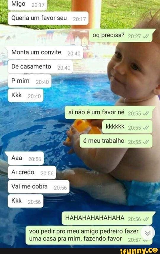Migo
Queria um favor seu
oq precisa?
Monta um convite
De casamento
mim
Kkk aí não é um favor né I kkkkkk I é meu trabalho
Ai credo
Vai me cobra
HAHAHAHAHAHAHA
vou pedir pro meu amigo pedreiro fazer uma casa pra mim, fazendo favor