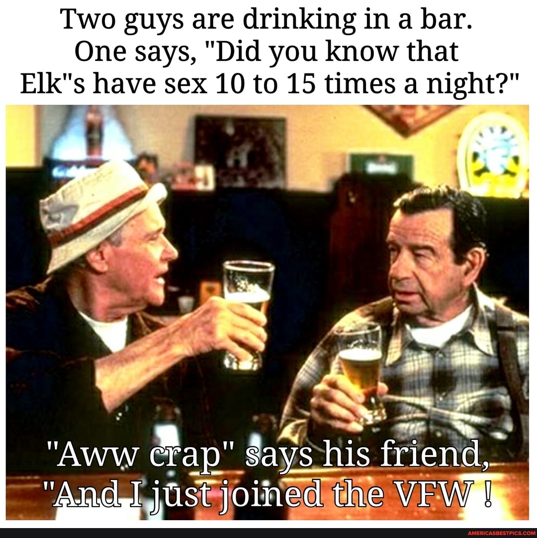Two guys are drinking in a bar.
One says, "Did you know that have sex 10 to 15 times a night?"
a-_:. .
"AWW days his friend,
"And just joined the VFWah