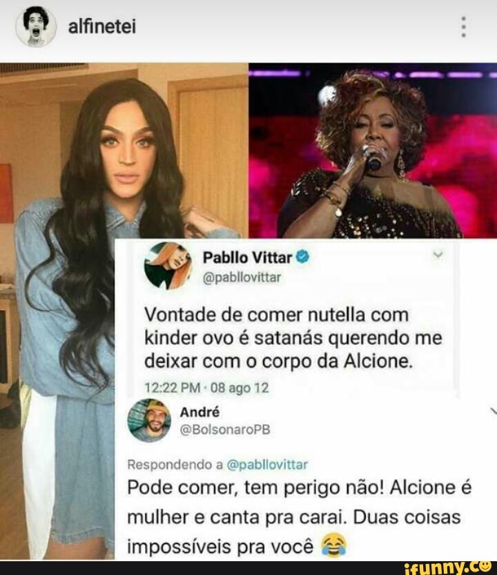 aifinetei
Pabllo
Vittar O
@pabllovittar
Vontade de comer nutella com
kinder ovo é satanás querendo me
deixar com o corpo da Alcione.
12:22 PM
08 ago 12
al André A
@BolsonaroPB
Respondendo a
@pabllo'
Pode comer, tem
penta não! Alcione é
mulher e canta pra carai. Duas coisas
impossíveis pra você &3