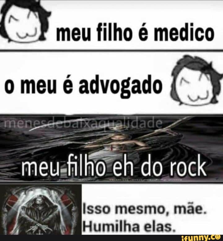 meu filho é medico o meu é advogado (3
meu filho eh do rock
isso mesmo, mãe.
Humilha elas.