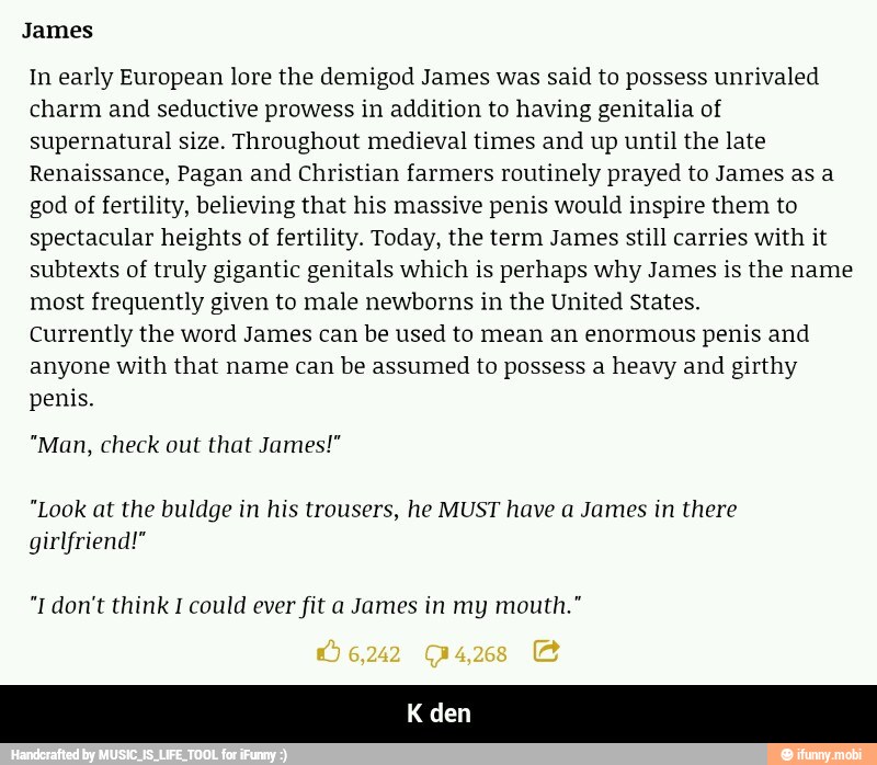 In early European lore the demigod James was said to possess unrivaled
charm and seductive prowess in addition to having genitalia of
supernatural size. Throughout medieval times and up until the late
Renaissance, Pagan and Christian farmers routinely prayed to James as a
god of fertility, believing that his massive penis would inspire them to
spectacular heights of fertility. Today, the term James still carries with it
subtexts of truly gigantic genitals which is perhaps why James is the name
most frequently given to male newborns in the United States.
Currently the word James can be used to mean an enormous penis and
anyone with that name can be assumed to possess a heavy and girthy
penis.
"Man, check out that James!"
"Look at the buldge in his trousers, he MUST have a James in there
girlfriend!"
"I don't think I could ever fit a James in my mouth." - K den