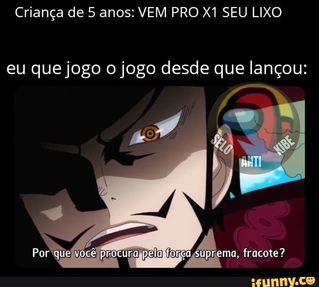 Criança de 5 anos: VEM PRO SEU LIXO
eu que jogo o jogo desde que lançou:
Por que você procura peia forca suprema. fracote?