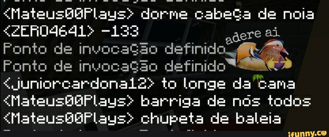 "MateusBBFlaus> dorme cabeça de noia agre ai.
Ponto de açao definido
Ponto onto de de invocação definido
JuniorcardonaiZ> to longe da Cama
"MateushbBFlauys> barriga de nós todos
<MateusbBPlaus> chupeta de baleia