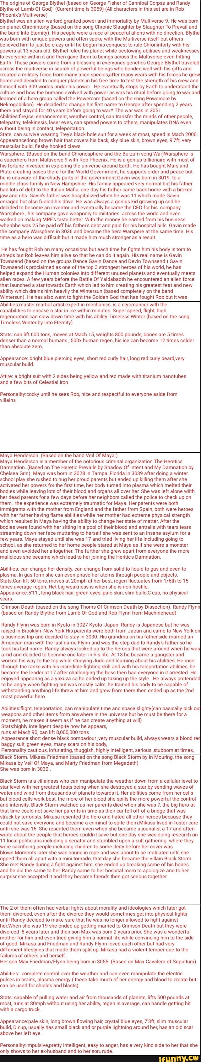 he origins of George Blythel (based on George Fisher of Cannibal Corpse and Randy
lythe of Lamb Of God) (Current time is 3059) (All characters in this set are in Rob
hoenix's Multiverse)
lythel was an alien warlord granted power and immortality by Multiverse 9. He was bom
n planet Chronintorty (based on the song Chronic Slaughter by Slaughter To Prevail and
he band Into Etemity). His people were a race of peaceful aliens with no direction. BlytheI
as born with unique ppwers and often spoke with the Multiverse itself but others
lieved him to just be crazy until he began his conquest to rule Chronintorty with his
owers at 13 years old. Blythel ruled his planet while bestowing abilities and weaknesses
o everyone within it and then gave them to beings across the Multiverse even hitting
arth. These powers come from a blessing in everyones genetics George Blythel traveled
cross the multiverse in search of powerful beings who bonded well with his gifts and
reated a military force from many alien species,after many years with his forces he grew
ored and decided to conquer planets in his free time to test the strength of his crew and
imself with 309 worlds under his power He eventually stops by Earth to underatand the
ulture and how the humans evolved with power as was his ritual before going to war and
feamed of a hero group called the Powercore (based on the song Powercore by
jekrogoblikon). He decided to change his first name to George after spending 2 years
here and stayed for 40 years before going to war.* The war was in 3051
bilitiesfire ce, enhancement, weather control, can transfer the minds of other people,
elepathy, telekinesis, laser eyes, can spread powers to others, manipulates DNA even
ithout being in contact, teleportation.
tats: can survive wearing Trey's black hole suit for a week at most, speed is Mach 2000.
ppearance:long brown hair that covers his back, sky blue skin, brown eyes, 9'7ft, very
uscular build, fleshy hooked claws.
arsphere: (Based on the band Chronosphere and the Burzum song War) Warsphere Is
superhero from Multiverse 9 with Rob Phoenix. He is a genius trillionaire with most of
is fortune invested in exploring the universe around Earth. He has bought Mars and
luto creating bases there for the World Government, he supports order and peace but
e is unaware of the shady parts of the government.Gavin was born in 3019. to a
iddle class family in New Hampshire. His family appeared very normal but his father
ad lots of debt to the Italian Mafia, one day his father came back home with a broken
jaw and ribs. Gavin's father was hospitalized when he was 11 which made Gavin
nraged but also fueled his drive. He was always a genius kid growing up snd he
decided to become an inventor and eventually became the CEO for his company
farsphere
his company gave weaponry to militaries. across the world and even
orked on making MRE's taste better. With the money he earned from his business
henbhe was 25 he paid off his father's debt and paid for his hospital bills. Gavin made
he company Warsphere in 3036 and became the hero Warspere at the same time. His
ime as a hero was difficult but it made him much stronger as a result.
He has fought Rob on many occasions but each time he fights him his body is torn to
hreds but Rob leaves him alive so that he can do it again. His real name is Gavin
Townsend (based on the groups Dance Gavin Dance and Devin Townsend Gavin
Townsend is proclaimed as one of the top 3 strongest heroes of his world, he has
elped expand the Human colonies into different unused planets and eventually meets
lien races. A few years before the Battle Of Yaldabaoth he encountered an alien force
hat launched a star towards Earth which led to him creating his greatest feat and new
bility which drains him heavily the Wintersun (based completely on the band
intersun). He has also went to fight the Golden God that has fought Rob but it was
Abilities:master martial artist,expert in mechanics, is a cryomancer with the
apabilities to encase a star in ice within minutes. Super speed, flight, high
'egeneration,can slow down time with his ability Timeless Winter (based on the song
Timeless Winter by Into Eternity)
Stats: can lift 600 tons, moves at Mach 15, weights 800 pounds, bones are 5 times
denser than a normal humans 500x human regen, his ice can become 12 times colder
han absolute zero,
Appearance: bright blue piercing eyes, short red curly hair, long red curly beard,very
muscular build
Attire: a bright suit with 2 sides being yellow and red made with titanium nanotubes
and a few bits of Celestial Iron
Personality:cocky until he sees Rob, nice and respectful to everyone aside from
illains