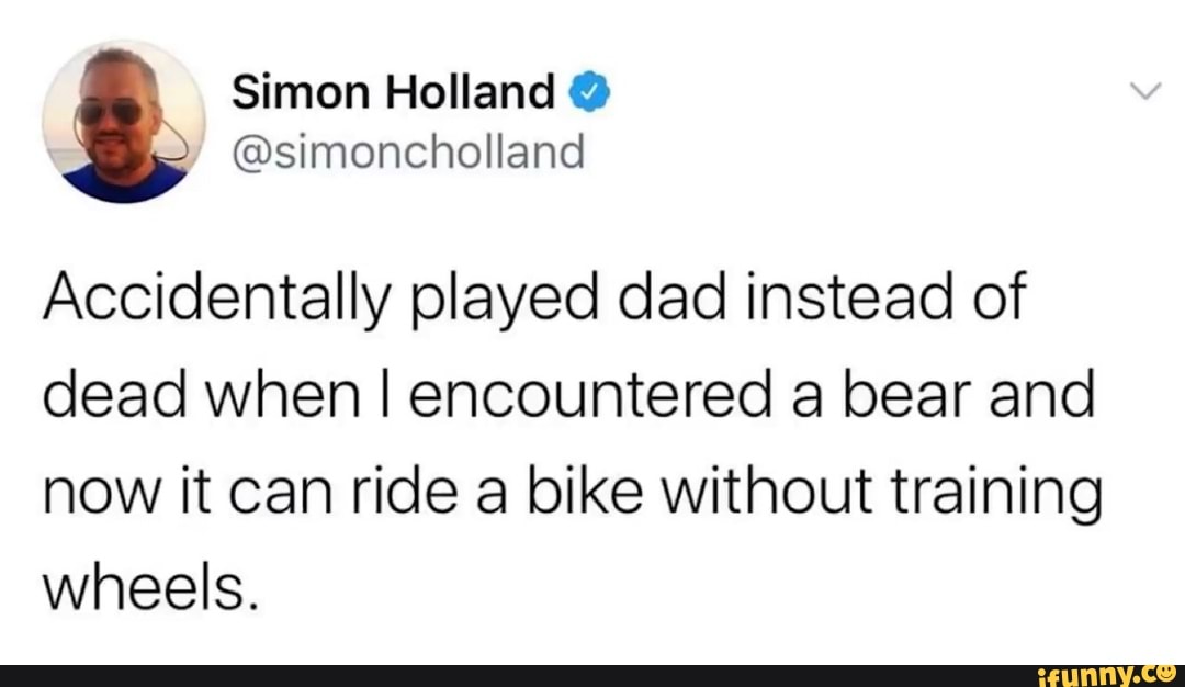 Accidentally played dad instead of
dead when I encountered a bear and
now it can ride a bike without training
wheels.