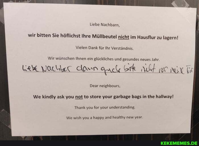 Liebe Nachbarn, wir bitten Sie höflichst Ihre Müllbeutel nicht im Hausflur zu lagern!
Vielen Dank für Ihr Verständnis.
Wir wünschen Ihnen ein glückliches und 'gesundes neues Jahr.
LeW Vaclec Aamn auch Ork ht hir
Dear neighbours,
We kindly ask you not to store your garbage bags in the hallway!
Thank you for your understanding.
We wish you a happy and healthy new year.