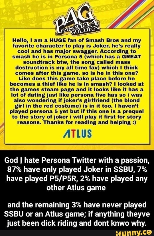 Hello, I am a HUGE fan of Smash Bros and my
favorite character to play is Joker, he's really
cool and has major swagger. According to
smash he is in Persona 5 (which has a GREAT
soundtrack btw, the song called mass
destruction is my all time fav) which 1 think
comes after this game. so is he in this one?
Like does ti game take place before he
becomes a thief like he is in smash? I looked at
the games steam page and it looks like it has a
lot of dating just like persona five has so i was
also wondering if joker's i
tiistonellsial
prediel
to the story of joker i will play it first for story
reasons. Thanks for reading and helping ATLUS
God I hate Persona Twitter with a passion,
87% have only played Joker in SSBU, 7%
have played P5/P5R, 2% have played any
other Atlus game
and the remaining 3% have never played
SSBU or an Atlus game; if anything theyve
just been dick riding and dont knwo why.