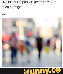 Nossa, você passou por mim e nem
falou comigo"