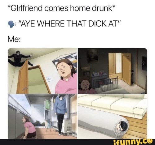 *Glrlfriend comes home drunk*
GAYE WHERE THAT DICK AT"