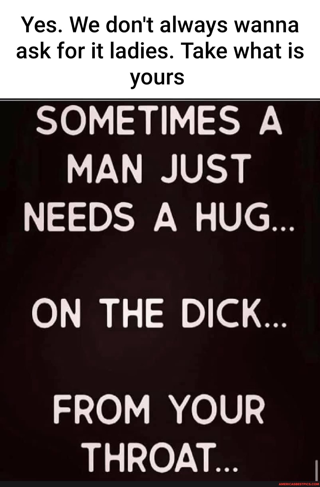 Yes. We don't always wanna
ask for it ladies. Take what is yours
SOMETIMES A MAN JUST NEEDS A HUG...
ON THE DICK...
FROM YOUR THROAT...