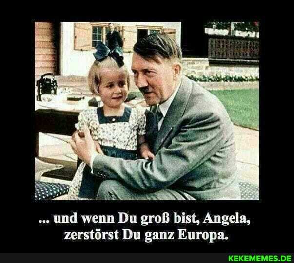 und wenn Du groß bist, Angela, zerstörst Du ganz Europa.