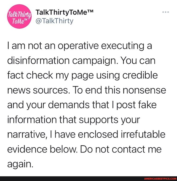 Tabe Thirty
am not an operative executing a disinformation campaign. You can fact check my page using credible news sources. To end this nonsense and your demands that I post fake information that supports your narrative, I have enclosed irrefutable evidence below. Do not contact me again.