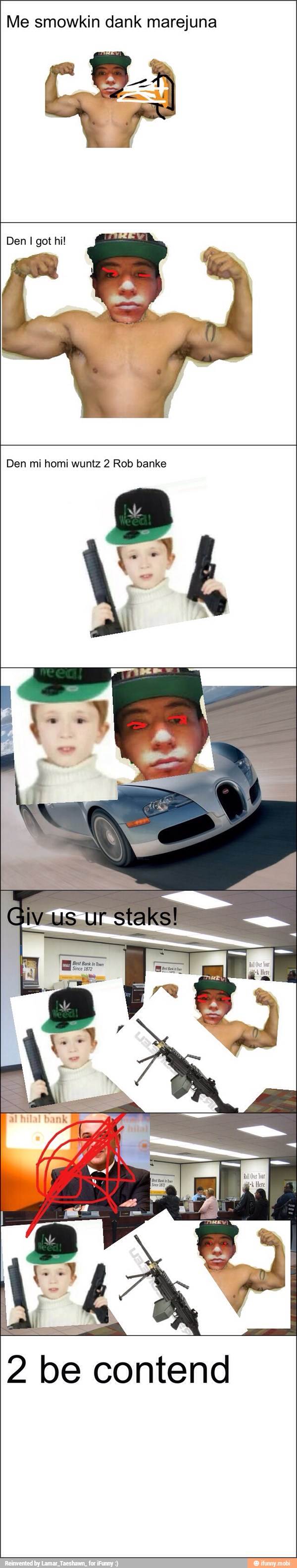 Me smowkin dank marejuna
Den I got hi!
Den mi homi wuntz 2 Rob banke