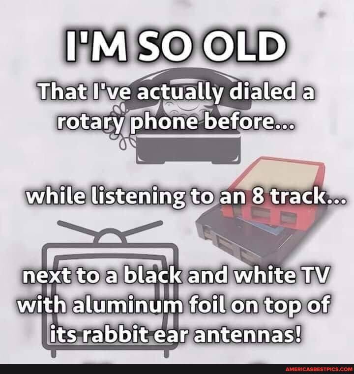 I'M SO OLD
That I've actually dialed a rotary phone before...
while listening to an 8 track...
next to a black and white TV with aluminum foil on top of its rabbit ear antennas!