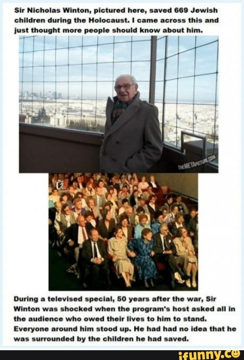Sir Nicholas Winton, pictured here, saved 669 Jewish children during the Holocaust. came across this and just thought more people should know about hii
During a televised special, 50 years after the war, Sir
Winton was shocked when the program's host asked all in the audience who owed their lives to him to stand.
Everyone around him stood up. He had had no idea that he was surrounded by the children he had saved.