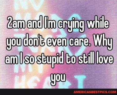 Zam arid, m crying while you dofityeven care. Why am I sos sbupi to still love
ae you