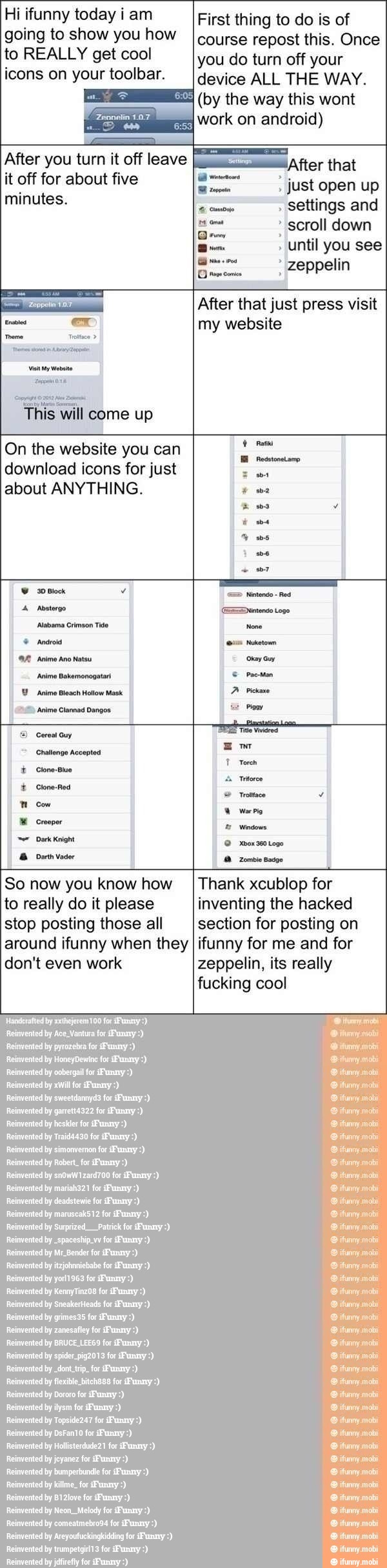 Hi ifunny today i am
going to show you how
to REALLY get cool
icons on your toolbar.
On the website you can
download icons for just
about ANYTHING.
First thing to do is of
course repost this. Once
you do turn off your
device ALL THE WAY.
(by the this wont
work on android)
just open up
settings and
scroll down
After that just press visit
my website