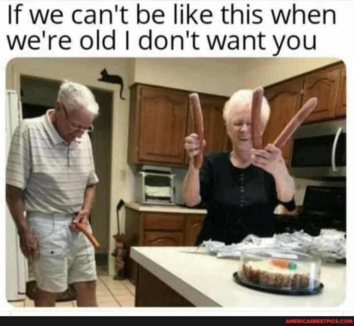 If we can't be like this when we're old I don't want you