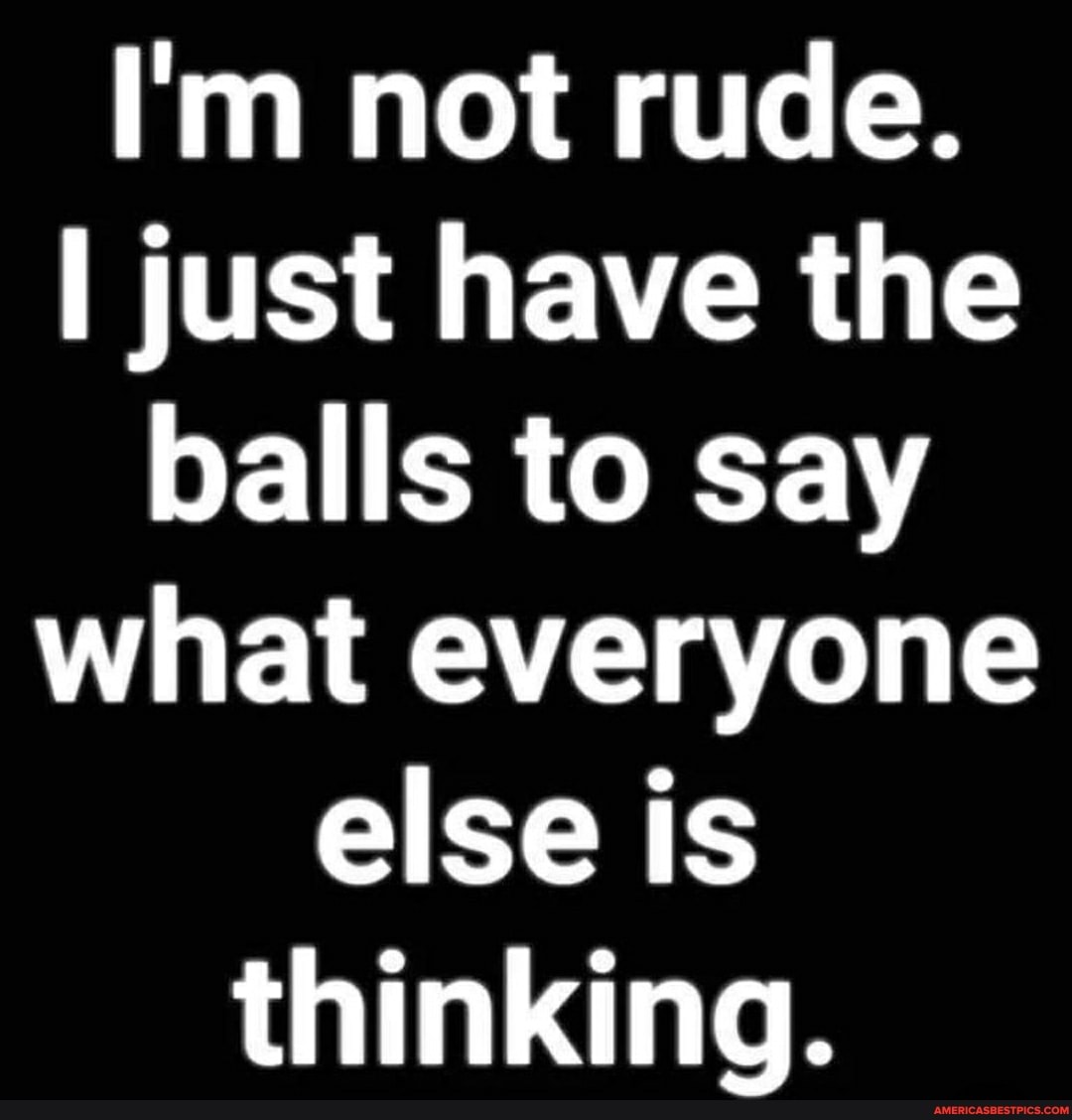 I'm not rude.
I just have the balls to say what everyone else is thinking.