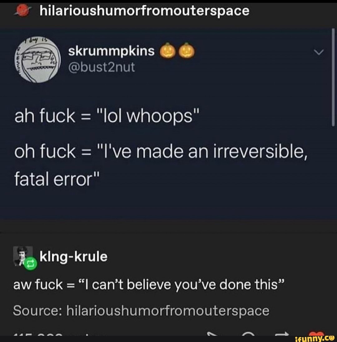hilarioushumorfromouterspace
skrummpkins
@bust2nut
ah fuck = "lol whoops"
oh fuck = "I've made an irreversible, fatal error"
le kIng-krule aw fuck = can't believe you've done this"
Source: hilarioushumorfromouterspace
as