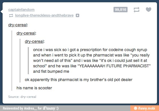 dry-cereal:
once i was sick so i got a prescription for codeine cough syrup
and when i went to pick it up the pharmacist was like "you really
won't need all of this" and i was like "it's ok i could just sell it at
school" and he was like "YEAAAAAAAH FUTURE PHARMACIST"
and fist bumped me
ok apparently this pharmacist is my brother's old pot dealer
his name is scooter