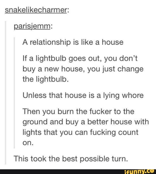 snakelikecharmer:
parisiemm:
A relationship is like a house
If a lightbulb goes out, you don't
buy a new house, you just change
the lightbulb.
Unless that house is a lying whore
Then you burn the fucker to the
ground and buy a better house with
lights that you can fucking count
on.
This took the best possible tum.