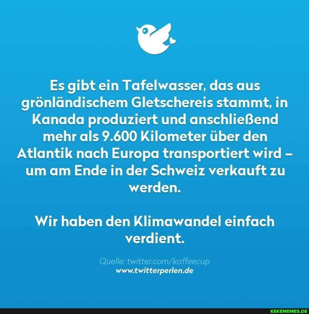 Es gibt ein Tafelwasser, das aus grönländischem Gletschereis stammt, in
Kanada produziert und anschließend mehr als 9.600 Kilometer über den
Atlantik nach Europa transportiert wird - um am Ende in der Schweiz verkauft zu werden.
Wir haben den Klimawandel einfach verdient.
Quelle:
elle: twitter.c <affee de