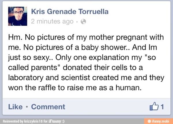 Hm. No pictures of my mother pregnant with
me. No pictures of a baby shower.. And Im
just so sexy.. Only one explanation my "so
called parents" donated their cells to a
laboratory and scientist created me and they
won the raffle to raise me as a human.