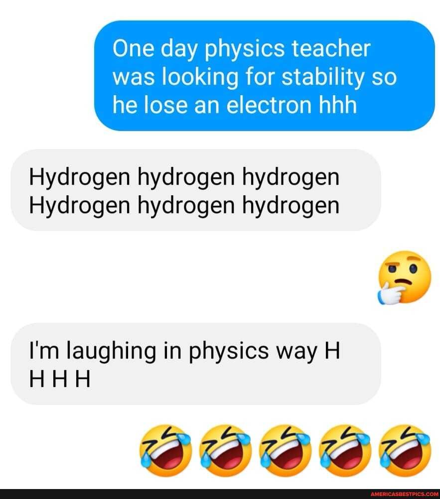 One day physics teacher
was looking for stability so he lose an electron hhh
Hydrogen hydrogen hydrogen
Hydrogen hydrogen hydrogen
we
Cw
I'm laughing in physics way H
HHH