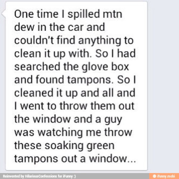 One time I spilled mtn
dew in the car and
couldn't find anything to
clean it up with. So I had
searched the glove box
and found tampons. So I
cleaned it up and all and
I went to throw them out
the window and a guy
was watching me throw
these soaking green
tampons out a window...